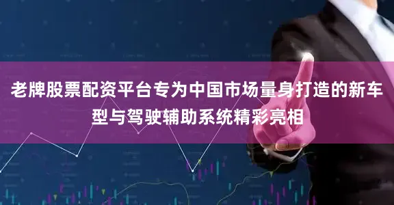 老牌股票配资平台专为中国市场量身打造的新车型与驾驶辅助系统精彩亮相
