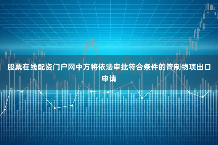 股票在线配资门户网中方将依法审批符合条件的管制物项出口申请