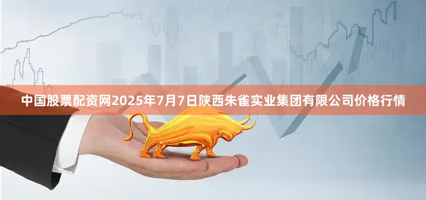 中国股票配资网2025年7月7日陕西朱雀实业集团有限公司价格行情