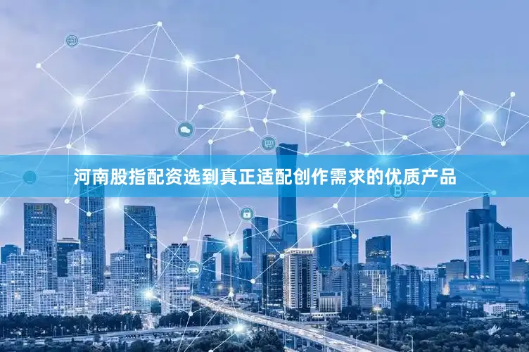 河南股指配资选到真正适配创作需求的优质产品