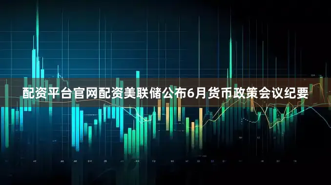配资平台官网配资美联储公布6月货币政策会议纪要