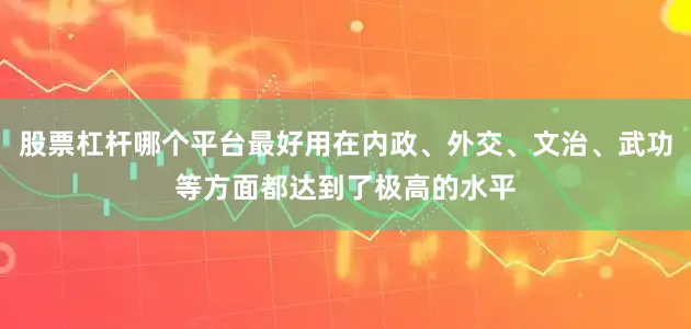 股票杠杆哪个平台最好用在内政、外交、文治、武功等方面都达到了极高的水平