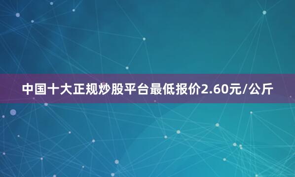 中国十大正规炒股平台最低报价2.60元/公斤