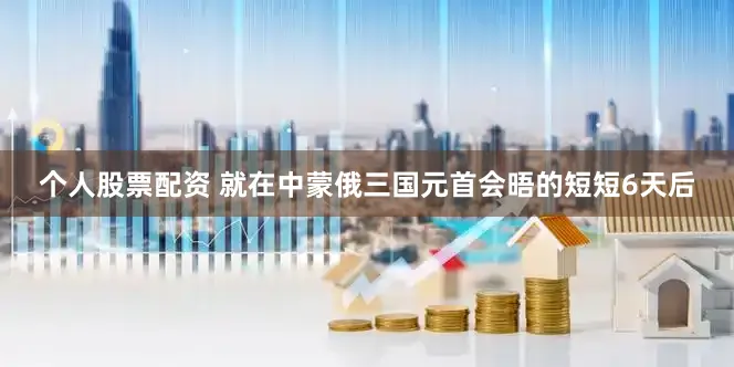 个人股票配资 就在中蒙俄三国元首会晤的短短6天后