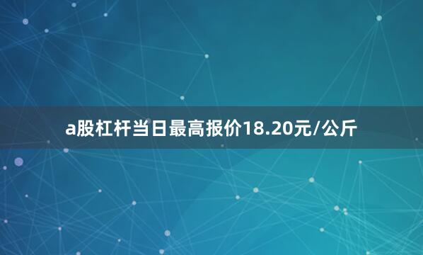 a股杠杆当日最高报价18.20元/公斤
