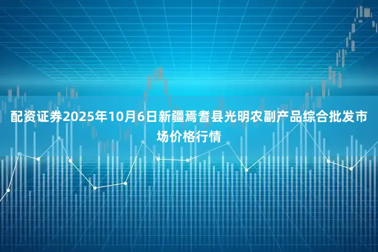 配资证券2025年10月6日新疆焉耆县光明农副产品综合批发市场价格行情