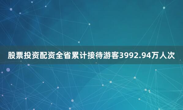 股票投资配资全省累计接待游客3992.94万人次