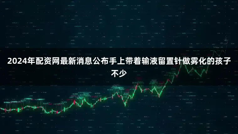 2024年配资网最新消息公布手上带着输液留置针做雾化的孩子不少